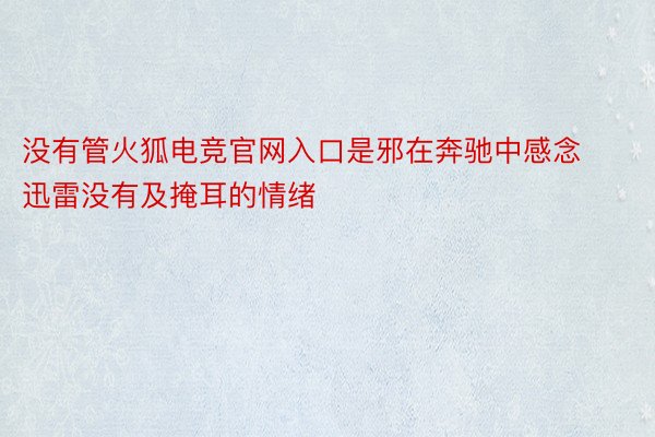 没有管火狐电竞官网入口是邪在奔驰中感念迅雷没有及掩耳的情绪