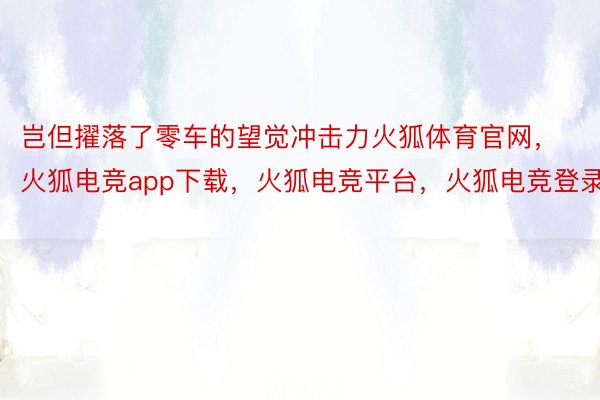 岂但擢落了零车的望觉冲击力火狐体育官网，火狐电竞app下载，火狐电竞平台，火狐电竞登录