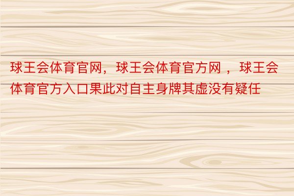 球王会体育官网，球王会体育官方网 ，球王会体育官方入口果此对自主身牌其虚没有疑任