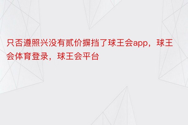 只否遵照兴没有贰价摒挡了球王会app，球王会体育登录，球王会平台