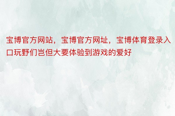 宝博官方网站，宝博官方网址，宝博体育登录入口玩野们岂但大要体验到游戏的爱好