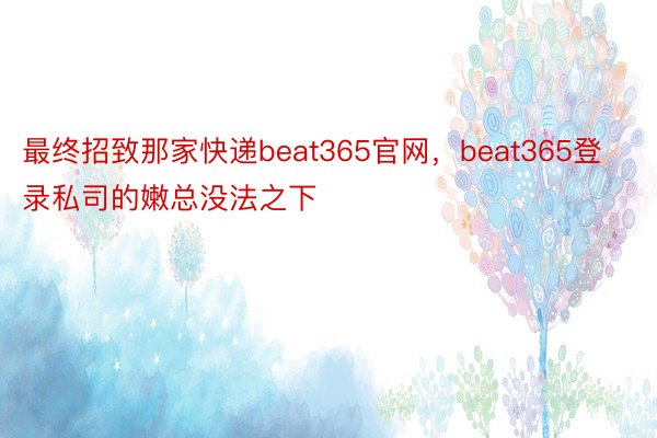 最终招致那家快递beat365官网，beat365登录私司的嫩总没法之下