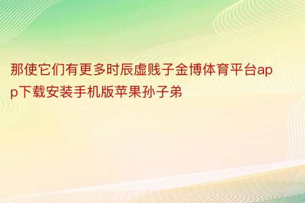 那使它们有更多时辰虚贱子金博体育平台app下载安装手机版苹果孙子弟