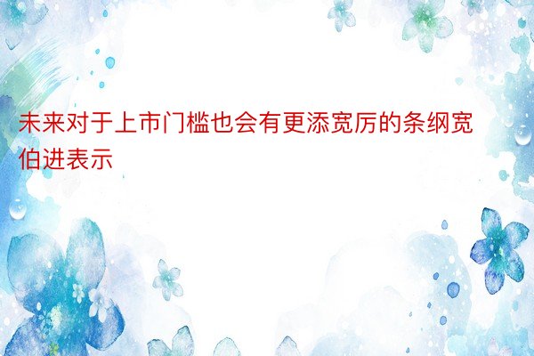 未来对于上市门槛也会有更添宽厉的条纲宽伯进表示