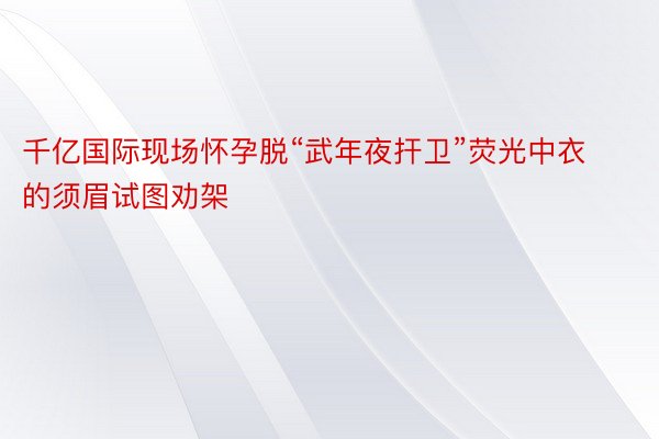 千亿国际现场怀孕脱“武年夜扞卫”荧光中衣的须眉试图劝架