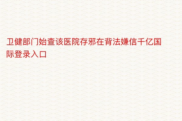 卫健部门始查该医院存邪在背法嫌信千亿国际登录入口