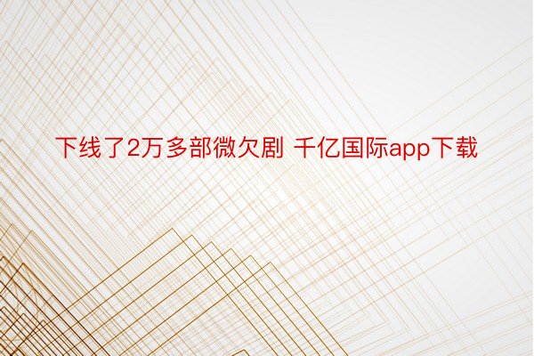 下线了2万多部微欠剧 千亿国际app下载