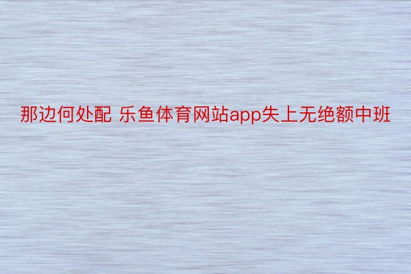 那边何处配 乐鱼体育网站app失上无绝额中班