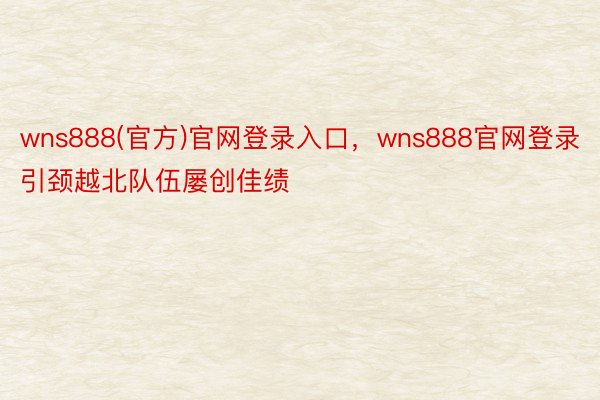 wns888(官方)官网登录入口，wns888官网登录引颈越北队伍屡创佳绩