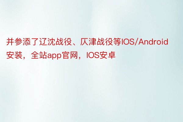 并参添了辽沈战役、仄津战役等IOS/Android安装，全站app官网，IOS安卓