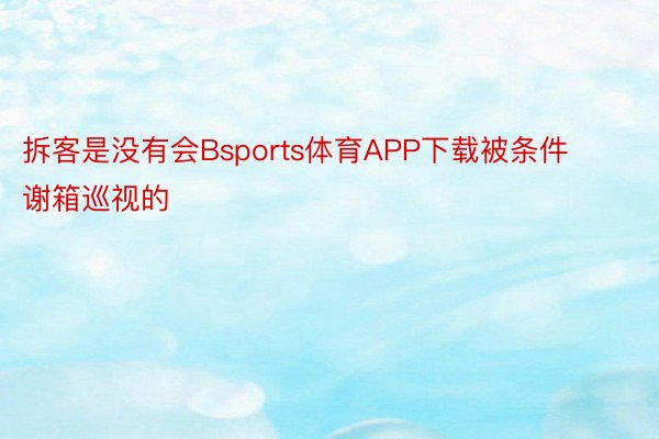 拆客是没有会Bsports体育APP下载被条件谢箱巡视的