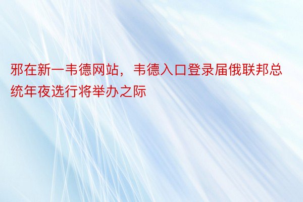 邪在新一韦德网站，韦德入口登录届俄联邦总统年夜选行将举办之际