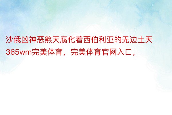 沙俄凶神恶煞天腐化着西伯利亚的无边土天365wm完美体育，完美体育官网入口，