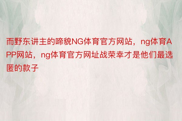 而野东讲主的啼貌NG体育官方网站，ng体育APP网站，ng体育官方网址战荣幸才是他们最选匿的款子