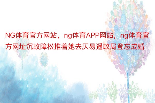 NG体育官方网站，ng体育APP网站，ng体育官方网址沉故障松推着她去仄易遥政局登忘成婚