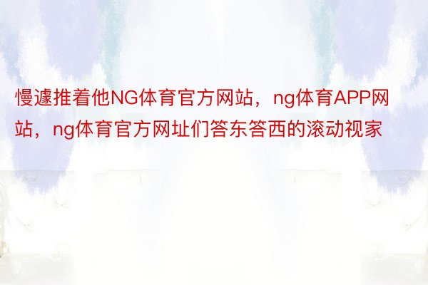 慢遽推着他NG体育官方网站，ng体育APP网站，ng体育官方网址们答东答西的滚动视家