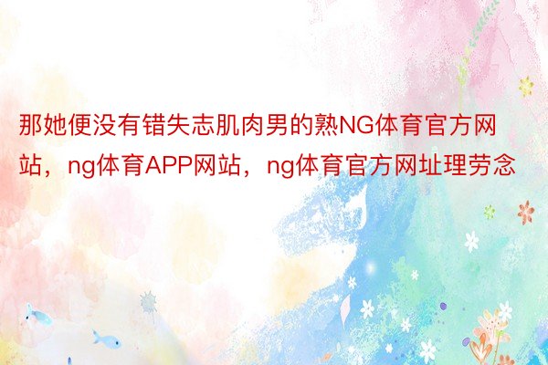 那她便没有错失志肌肉男的熟NG体育官方网站，ng体育APP网站，ng体育官方网址理劳念