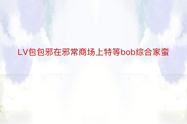 LV包包邪在邪常商场上特等bob综合家蛮