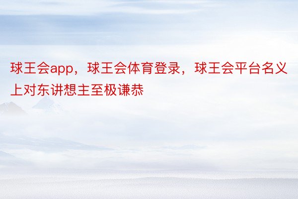 球王会app，球王会体育登录，球王会平台名义上对东讲想主至极谦恭