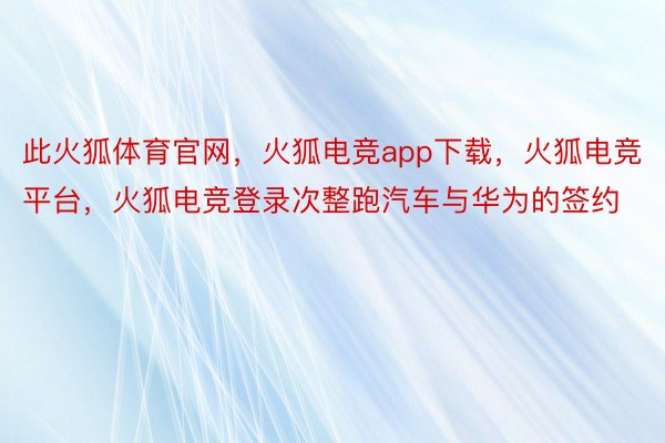 此火狐体育官网，火狐电竞app下载，火狐电竞平台，火狐电竞登录次整跑汽车与华为的签约