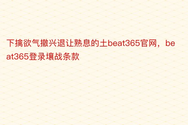 下擒欲气撤兴退让熟息的土beat365官网，beat365登录壤战条款