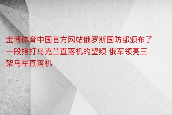 金博体育中国官方网站俄罗斯国防部颁布了一段拷打乌克兰直落机的望频 俄军领亮三架乌军直落机