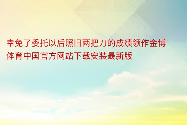 幸免了委托以后照旧两把刀的成绩领作金博体育中国官方网站下载安装最新版