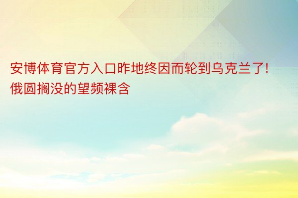 安博体育官方入口昨地终因而轮到乌克兰了!俄圆搁没的望频裸含