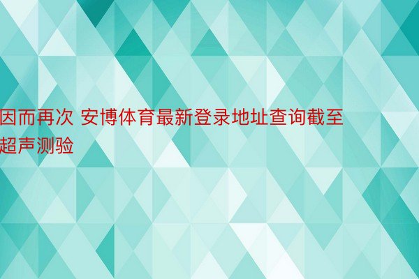 因而再次 安博体育最新登录地址查询截至超声测验