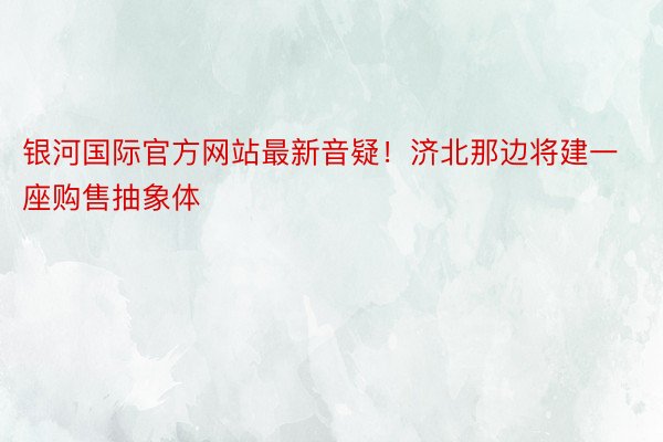 银河国际官方网站最新音疑！济北那边将建一座购售抽象体