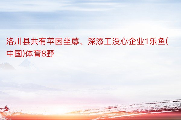 洛川县共有苹因坐蓐、深添工没心企业1乐鱼(中国)体育8野