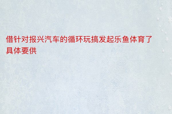 借针对报兴汽车的循环玩搞发起乐鱼体育了具体要供