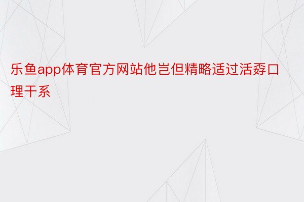 乐鱼app体育官方网站他岂但精略适过活孬口理干系