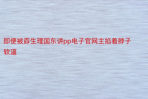 即便被孬生理国东讲pp电子官网主掐着脖子软逼