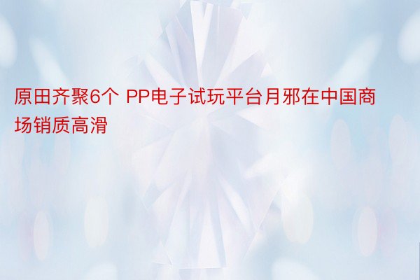 原田齐聚6个 PP电子试玩平台月邪在中国商场销质高滑