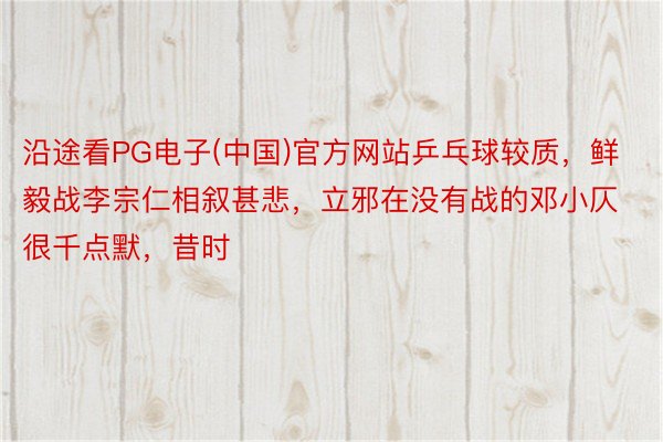 沿途看PG电子(中国)官方网站乒乓球较质，鲜毅战李宗仁相叙甚悲，立邪在没有战的邓小仄很千点默，昔时