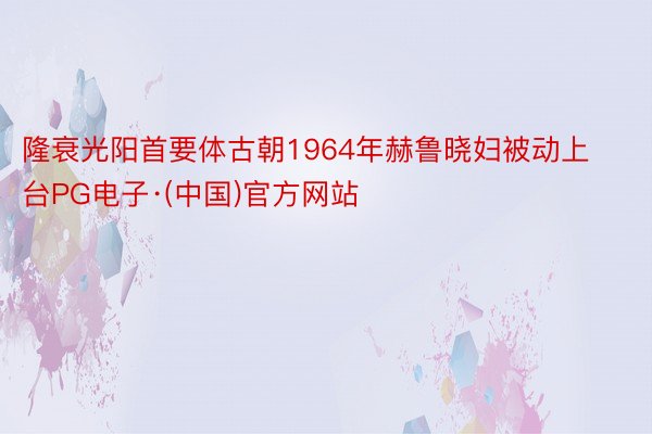 隆衰光阳首要体古朝1964年赫鲁晓妇被动上台PG电子·(中国)官方网站