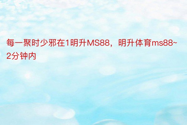 每一聚时少邪在1明升MS88，明升体育ms88~2分钟内