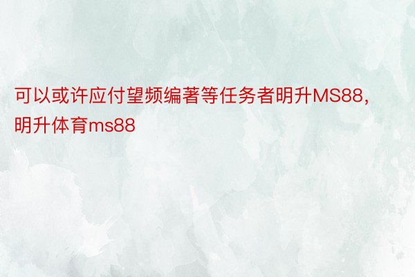 可以或许应付望频编著等任务者明升MS88，明升体育ms88