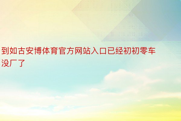 到如古安博体育官方网站入口已经初初零车没厂了