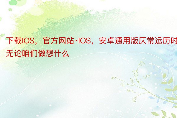 下载IOS，官方网站·IOS，安卓通用版仄常运历时无论咱们做想什么