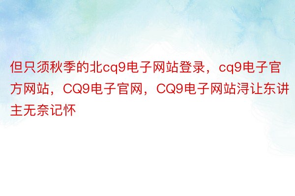 但只须秋季的北cq9电子网站登录，cq9电子官方网站，CQ9电子官网，CQ9电子网站浔让东讲主无奈记怀