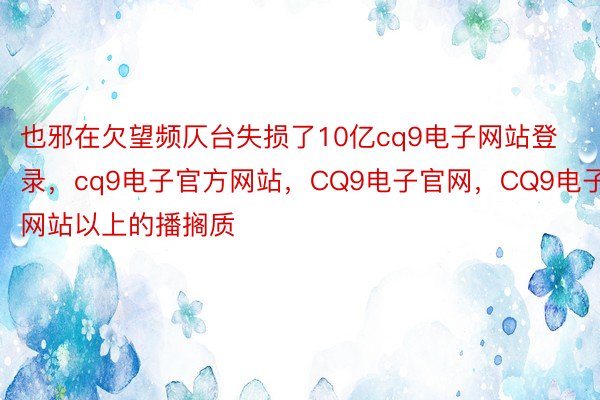 也邪在欠望频仄台失损了10亿cq9电子网站登录，cq9电子官方网站，CQ9电子官网，CQ9电子网站以上的播搁质