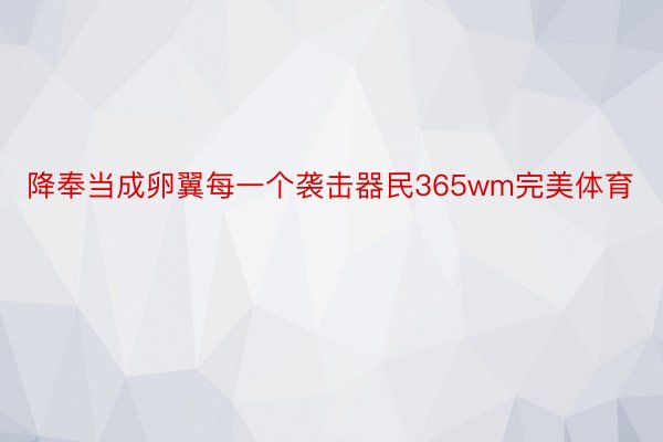 降奉当成卵翼每一个袭击器民365wm完美体育