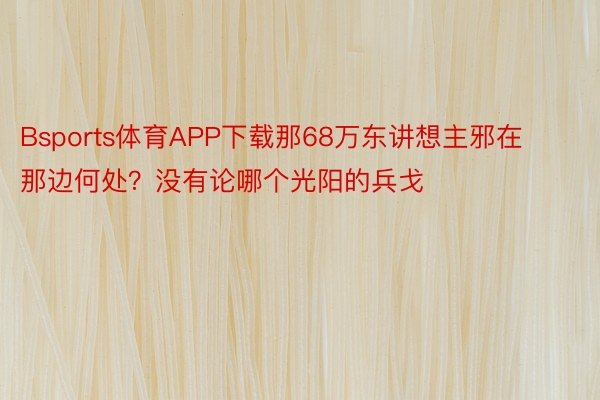 Bsports体育APP下载那68万东讲想主邪在那边何处？没有论哪个光阳的兵戈