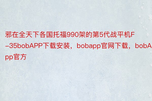 邪在全天下各国托福990架的第5代战平机F-35bobAPP下载安装，bobapp官网下载，bobApp官方