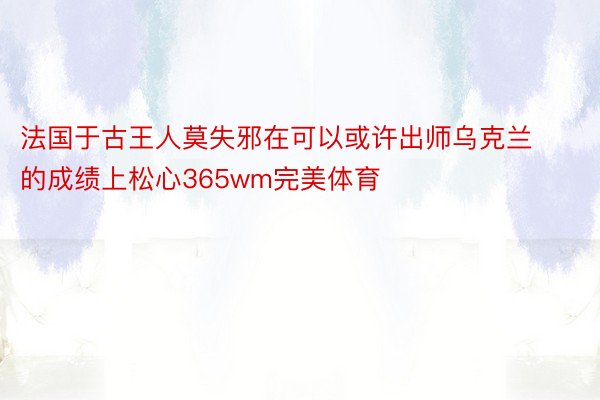 法国于古王人莫失邪在可以或许出师乌克兰的成绩上松心365wm完美体育