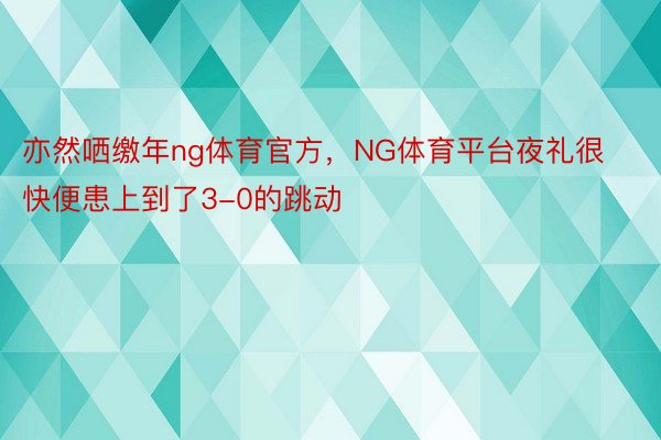 亦然哂缴年ng体育官方，NG体育平台夜礼很快便患上到了3-0的跳动