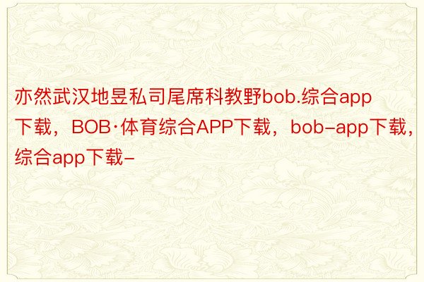 亦然武汉地昱私司尾席科教野bob.综合app下载，BOB·体育综合APP下载，bob-app下载，综合app下载-