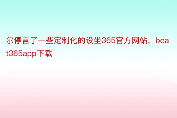 尔停言了一些定制化的设坐365官方网站，beat365app下载